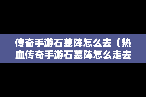 传奇手游石墓阵怎么去（热血传奇手游石墓阵怎么走去7）