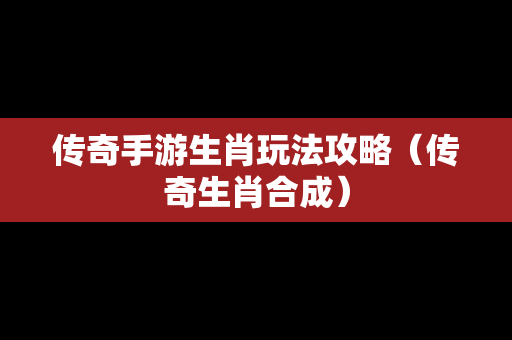 传奇手游生肖玩法攻略（传奇生肖合成）