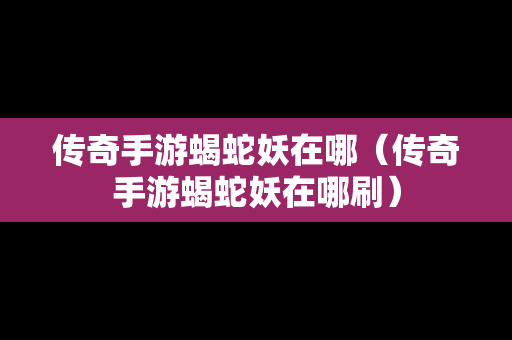 传奇手游蝎蛇妖在哪（传奇手游蝎蛇妖在哪刷）