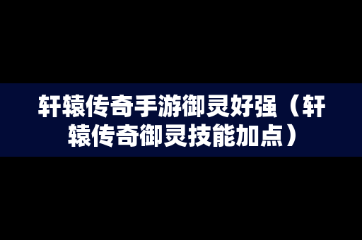 轩辕传奇手游御灵好强（轩辕传奇御灵技能加点）