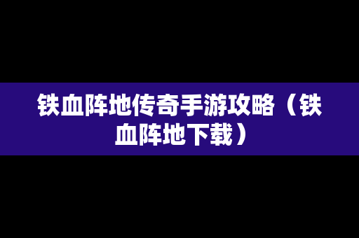 铁血阵地传奇手游攻略（铁血阵地下载）