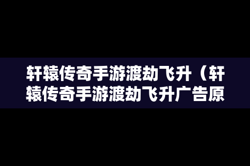 轩辕传奇手游渡劫飞升（轩辕传奇手游渡劫飞升广告原视频）