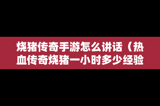 烧猪传奇手游怎么讲话（热血传奇烧猪一小时多少经验）
