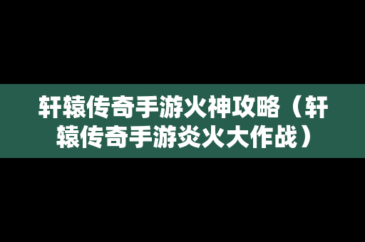 轩辕传奇手游火神攻略（轩辕传奇手游炎火大作战）