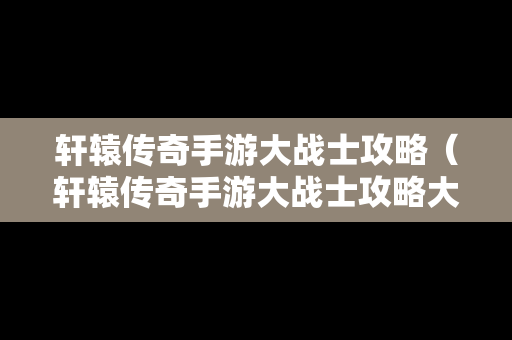 轩辕传奇手游大战士攻略（轩辕传奇手游大战士攻略大全）