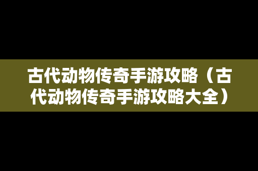 古代动物传奇手游攻略（古代动物传奇手游攻略大全）