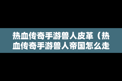热血传奇手游兽人皮革（热血传奇手游兽人帝国怎么走）