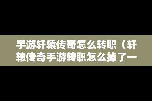 手游轩辕传奇怎么转职（轩辕传奇手游转职怎么掉了一万多战力）